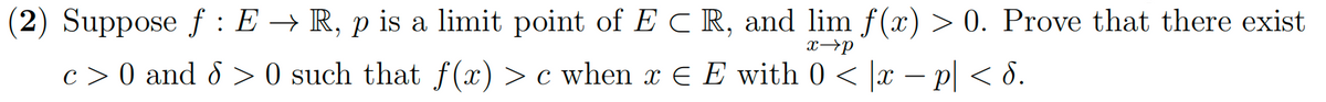 (2) Suppose ƒ : E → R, p is a limit point of E C R, and lim f(x) > 0. Prove that there exist
x→p
c > 0 and 8 > 0 such that f(x) > c when x € E with 0 < |x − p| < 8.