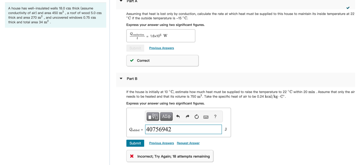 2
A house has well-insulated walls 18.0 cm thick (assume
conductivity of air) and area 450 m², a roof of wood 5.0 cm
thick and area 270 m², and uncovered windows 0.75 cm
thick and total area 34 m² .
Part A
Assuming that heat is lost only by conduction, calculate the rate at which heat must be supplied to this house to maintain its inside temperature at 22
°C if the outside temperature is -15 °C.
Express your answer using two significant figures.
Qconduction
t
Submit
Part B
=
Correct
1.6x105 W
Previous Answers
Submit
If the house is initially at 10 °C, estimate how much heat must be supplied to raise the temperature to 22 °C within 20 min. Assume that only the air
needs to be heated and that its volume is 750 m³. Take the specific heat of air to be 0.24 kcal/kg. C°.
Express your answer using two significant figures.
V—| ΑΣΦ
Qadded = 40756942
Previous Answers Request Answer
X Incorrect; Try Again; 18 attempts remaining
?
J