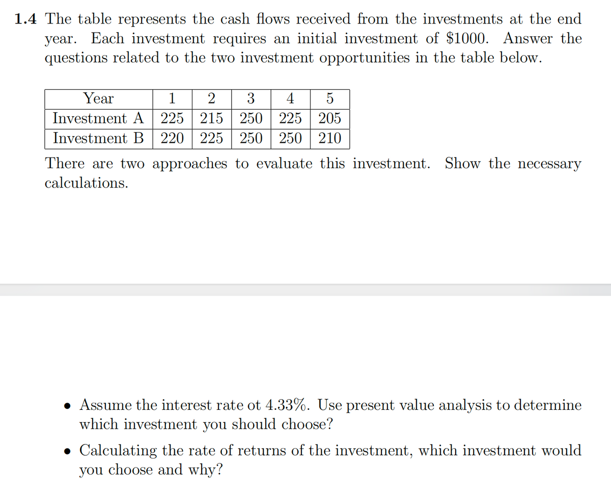 1.4 The table represents the cash flows received from the investments at the end
year. Each investment requires an initial investment of $1000. Answer the
questions related to the two investment opportunities in the table below.
Year
1
2
3
4
5
Investment A 225 215 250 225 205
Investment B 220 225 250 250 210
There are two approaches to evaluate this investment. Show the necessary
calculations.
• Assume the interest rate ot 4.33%. Use present value analysis to determine
which investment you should choose?
Calculating the rate of returns of the investment, which investment would
you choose and why?