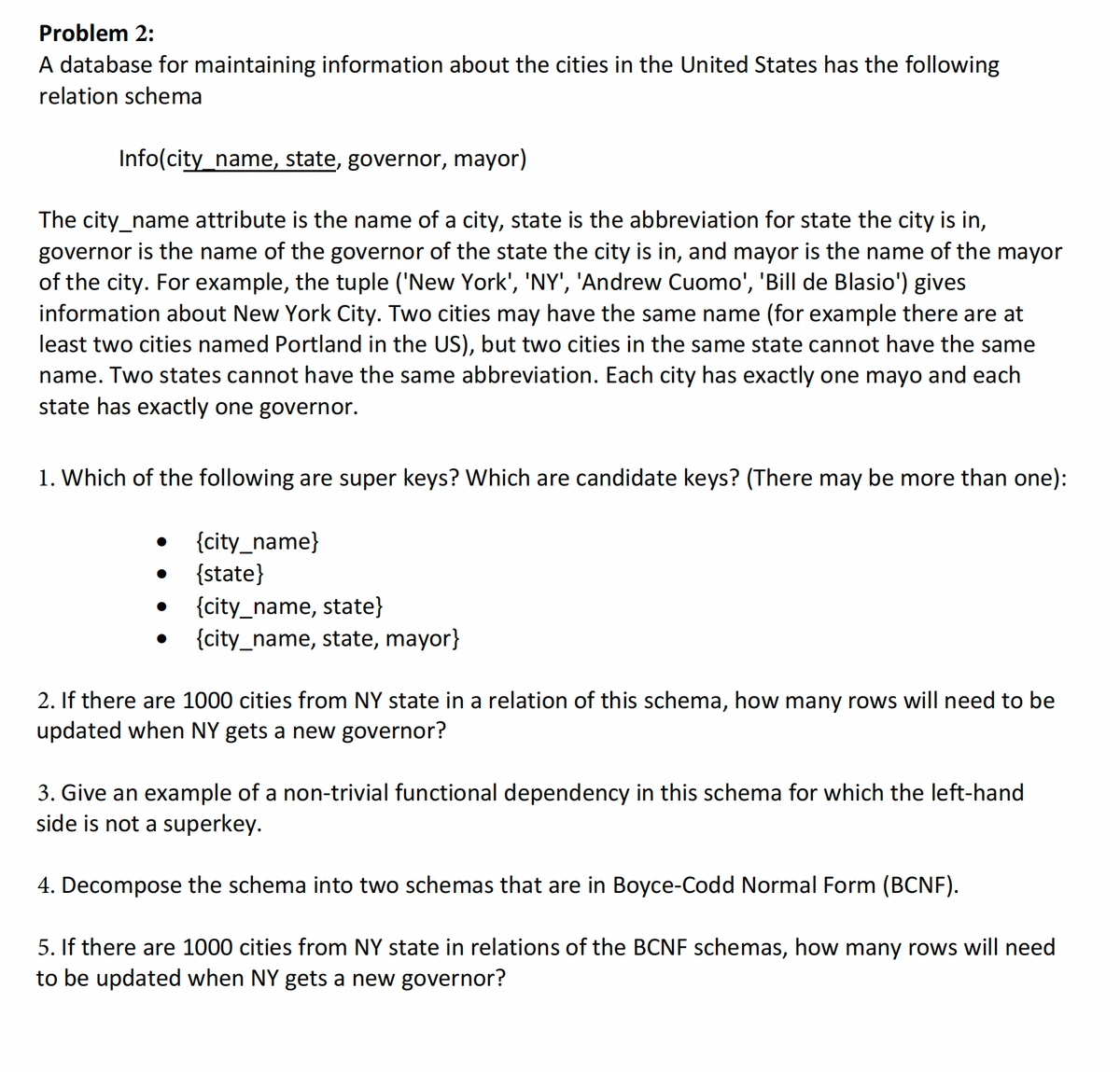 Problem 2:
A database for maintaining information about the cities in the United States has the following
relation schema
Info(city_name, state, governor, mayor)
The city_name attribute is the name of a city, state is the abbreviation for state the city is in,
governor is the name of the governor of the state the city is in, and mayor is the name of the mayor
of the city. For example, the tuple ('New York', 'NY', 'Andrew Cuomo', 'Bill de Blasio') gives
information about New York City. Two cities may have the same name (for example there are at
least two cities named Portland in the US), but two cities in the same state cannot have the same
name. Two states cannot have the same abbreviation. Each city has exactly one mayo and each
state has exactly one governor.
1. Which of the following are super keys? Which are candidate keys? (There may be more than one):
{city_name}
{state}
{city_name, state}
{city_name, state, mayor}
2. If there are 1000 cities from NY state in a relation of this schema, how many rows will need to be
updated when NY gets a new governor?
3. Give an example of a non-trivial functional dependency in this schema for which the left-hand
side is not a superkey.
4. Decompose the schema into two schemas that are in Boyce-Codd Normal Form (BCNF).
5. If there are 1000 cities from NY state in relations of the BCNF schemas, how many rows will need
to be updated when NY gets a new governor?