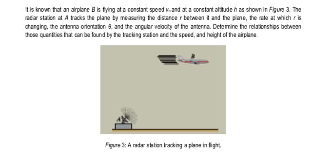 It is known that an airplane B is flying at a constant speed v, and at a constant altitude h as shown in Figure 3. The
radar station at A tracks the plane by measuring the distance r between it and the plane, the rate at which r is
changing, the antenna orientation 0, and the angular velocity of the antenna. Detemine the relationships between
those quantities that can be found by the tracking station and the speed, and height of the airplane.
Figure 3: A radar sta tion tracking a plane in flight.
