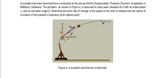 A pumpkin has been launched from a trebuchet at the annual World Championship "Pumpkin Chunkin' competition in
Milsboro, Delaware. The pumpkin, as shown in Figure 4, is assumed to have been released at Owih an initial speed
V, and an elevation angle 8. Detemine the time rate of change of the speed at fhe fme of release and the radius of
curvature of the pumpkin's trajedtory at its highest point.
Figure 4: A pumpkin launched by a trebuchet.
