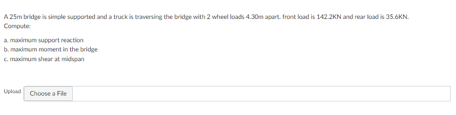 A 25m bridge is simple supported and a truck is traversing the bridge with 2 wheel loads 4.30m apart. front load is 142.2KN and rear load is 35.6KN.
Compute:
a. maximum support reaction
b. maximum moment in the bridge
c. maximum shear at midspan
Upload Choose a File
