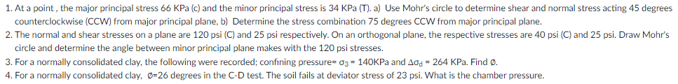 1. At a point , the major principal stress 66 KPa (c) and the minor principal stress is 34 KPa (T). a) Use Mohr's circle to determine shear and normal stress acting 45 degrees
counterclockwise (CCW) from major principal plane, b) Determine the stress combination 75 degrees CCW from major principal plane.
2. The normal and shear stresses on a plane are 120 psi (C) and 25 psi respectively. On an orthogonal plane, the respective stresses are 40 psi (C) and 25 psi. Draw Mohr's
circle and determine the angle between minor principal plane makes with the 120 psi stresses.
3. For a normally consolidated clay, the following were recorded; confining pressure= 03 = 140KPA and Aod = 264 KPa. Find ø.
4. For a normally consolidated clay, Ø=26 degrees in the C-D test. The soil fails at deviator stress of 23 psi. What is the chamber pressure.

