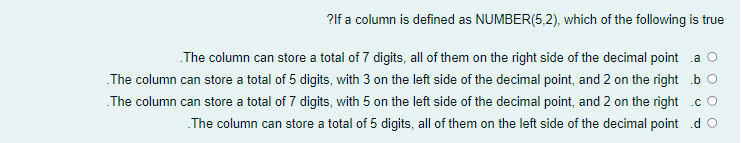 ?lf a column is defined as NUMBER(5,2), which of the following is true
The column can store a total of 7 digits, all of them on the right side of the decimal point a
.The column can store a total of 5 digits, with 3 on the left side of the decimal point, and 2 on the right b O
The column can store a total of 7 digits, with 5 on the left side of the decimal point, and 2 on the right .cO
The column can store a total of 5 digits, all of them on the left side of the decimal point .d O
