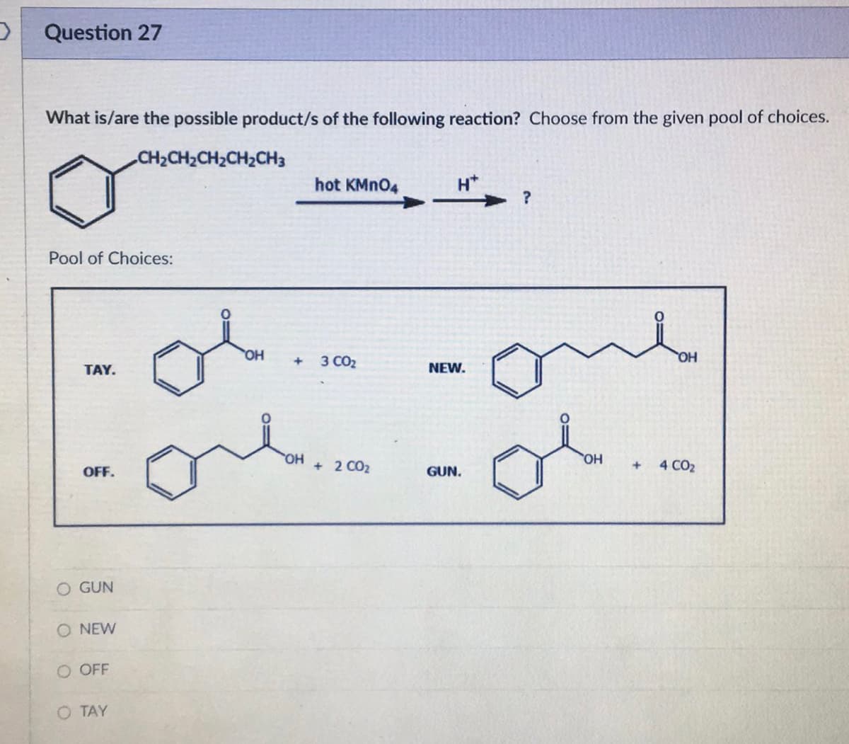 Question 27
What is/are the possible product/s of the following reaction? Choose from the given pool of choices.
•CH,CH,CH,CH,CH3
Pool of Choices:
TAY.
OFF.
GUN
O NEW
O OFF
O TAY
OH
hot KMnO4
+ 3 CO₂
la.com
OH
2
H*
NEW.
GUN.
?
one
OH
+
OH
4 CO₂