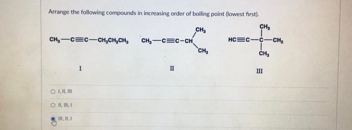 Arrange the following compounds in increasing order of boiling point (lowest first).
CH₂-C=CCH₂CH₂CH3
O I, II, III
O II, III, I
III, II, I
I
CH,—C=c-CH
II
CH3
CH3
CH3
HC C-C-CH₂
CH3
III
