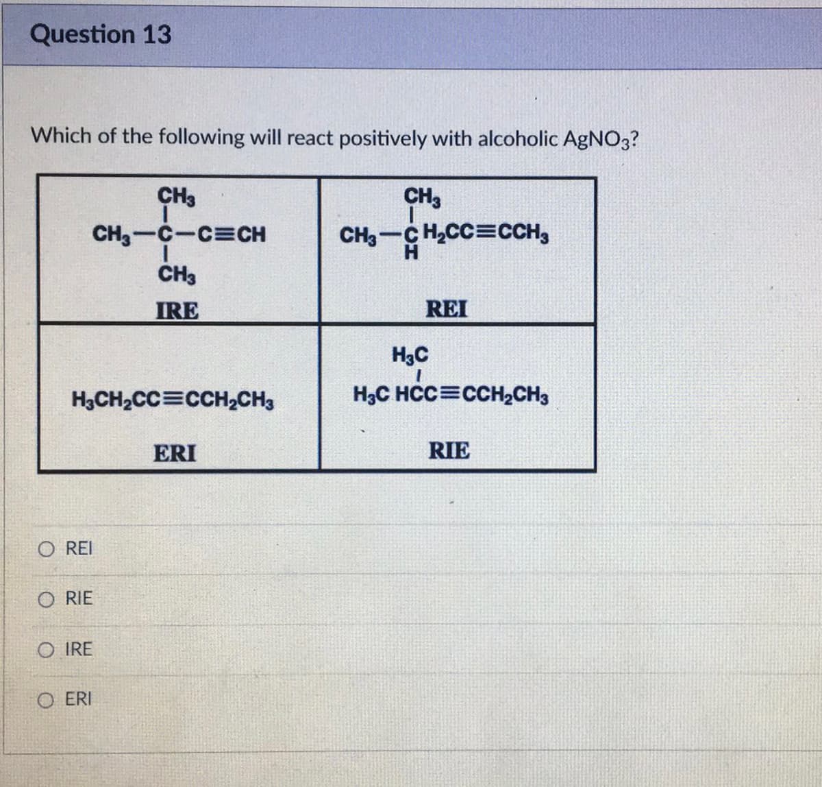 Question 13
Which of the following will react positively with alcoholic AgNO3?
H₂CH₂CC=CCH₂CH3
O REI
ORIE
CH3
CH,—C–C=CH
CH3
IRE
OIRE
OERI
ERI
CH3
CH3-CH₂CC=CCH3
REI
H3C
H3C HCC=CCH₂CH3
RIE