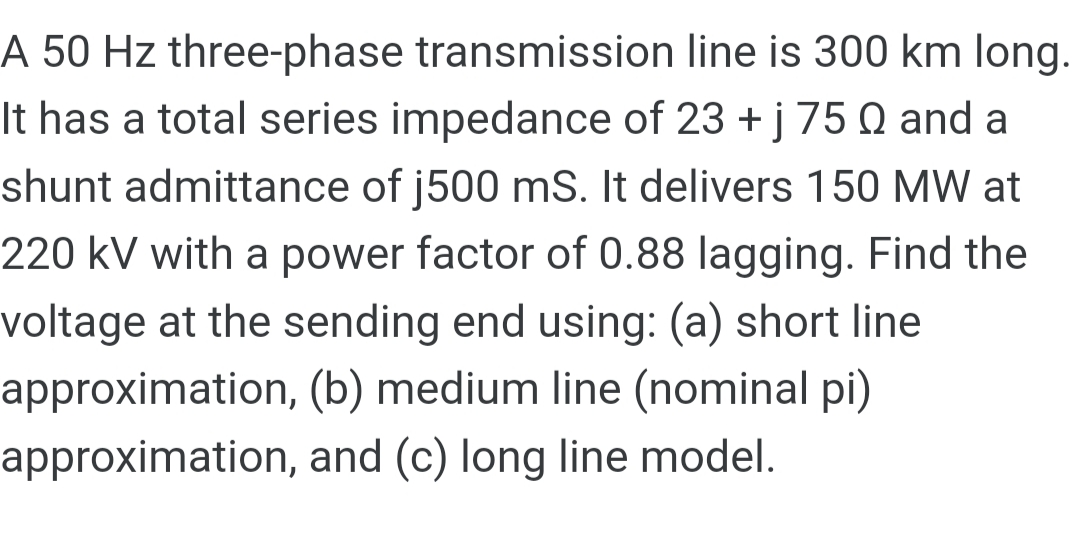 A 50 Hz three-phase transmission line is 300 km long.
It has a total series impedance of 23 +j 75 Q and a
shunt admittance of j500 mS. It delivers 150 MW at
220kV with a power factor of 0.88 lagging. Find the
voltage at the sending end using: (a) short line
approximation, (b) medium line (nominal pi)
approximation, and (c) long line model.
