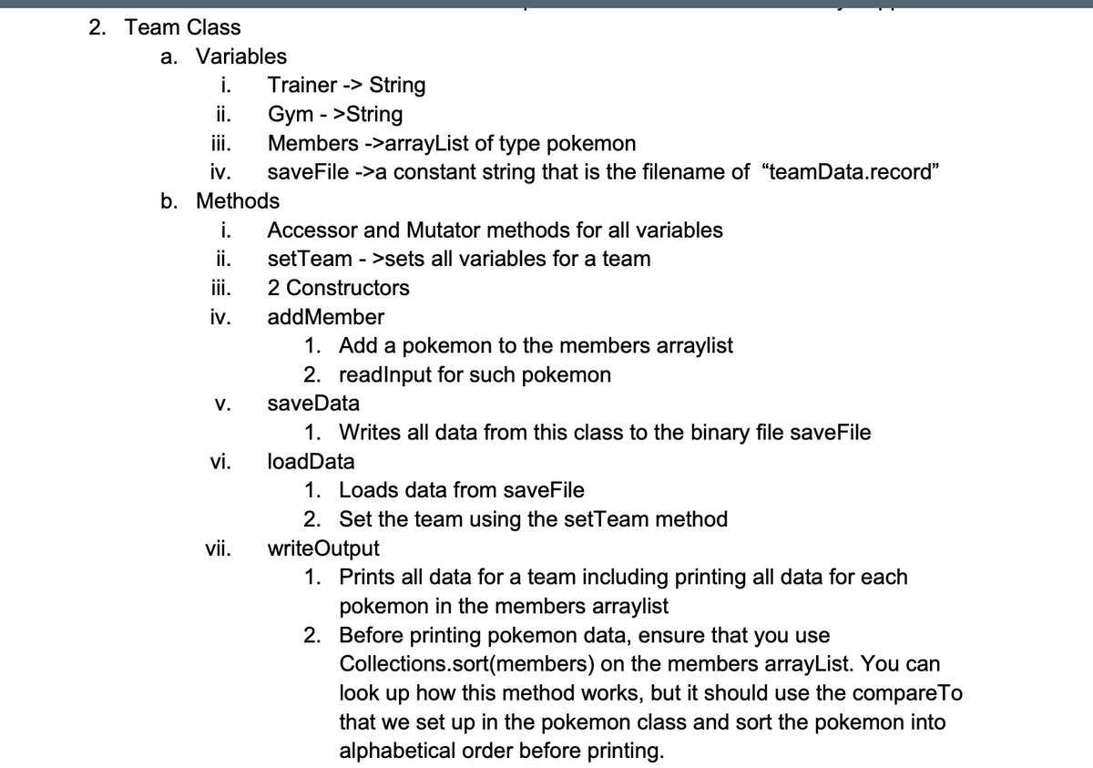 2. Team Class
a. Variables
Trainer -> String
ii.
i.
Gym - >String
Members ->arrayList of type pokemon
iv.
ii.
saveFile ->a constant string that is the filename of "teamData.record"
b. Methods
i.
Accessor and Mutator methods for all variables
ii.
setTeam - >sets all variables for a team
iii.
2 Constructors
iv.
addMember
1. Add a pokemon to the members arraylist
2. readlnput for such pokemon
V.
saveData
1. Writes all data from this class to the binary file saveFile
vi.
loadData
1. Loads data from saveFile
2. Set the team using the setTeam method
vii.
writeOutput
1. Prints all data for a team including printing all data for each
pokemon in the members arraylist
2. Before printing pokemon data, ensure that you use
Collections.sort(members) on the members arrayList. You can
look up how this method works, but it should use the compareTo
that we set up in the pokemon class and sort the pokemon into
alphabetical order before printing.
