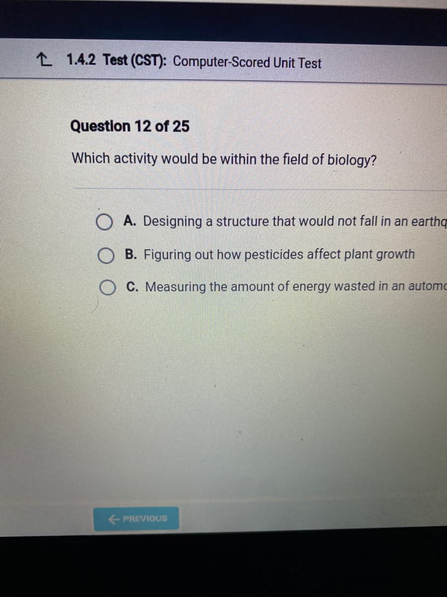 21.4.2 Test (CST): Computer-Scored Unit Test
Question 12 of 25
Which activity would be within the field of biology?
O A. Designing a structure that would not fall in an earthq
B. Figuring out how pesticides affect plant growth
C. Measuring the amount of energy wasted in an automo
← PREVIOUS