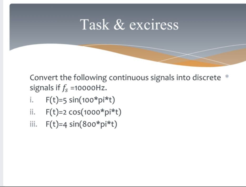Task & exciress
Convert the following continuous signals into discrete *
signals if fs =1000ooHz.
i.
F(t)=5 sin(100*pi*t)
ii. F(t)=2 cos(1000*pi*t)
iii. F(t)=4 sin(8o0*pi*t)
