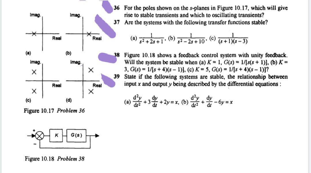 36 For the poles shown on the s-planes in Figure 10.17, which will give
rise to stable transients and which to oscillating transients?
37 Are the systems with the following transfer functions stable?
Imag
Imag.
(a)
s2 +2s +1'
(b)
s2 - 2s + 10'
Real
Real
(s +1)(s-3)
(a)
(b)
38 Figure 10.18 shows a feedback control system with unity feedback.
Will the system be stable when (a) K = 1, G(s) = 1/[s(s + 1)], (b) K =
3, G(s) = 1/[s + 4)(s-1)], (c) K = 5, G(s) = 1/[s+ 4)(s-1)1?
39 State if the following systems are stable, the relationship between
input x and output y being described by the differential equations:
Imag.
Imag.
Real
Real
dy
+3+2y = x, (b)
dy
(c)
(d)
(a)
dr2
- 6y = x
+
dr
Figure 10.17 Problem 36
K
G(s)
Figure 10.18 Problem 38
