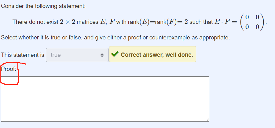 Consider the following statement:
0
There do not exist 2 × 2 matrices E, F with rank(E)=rank(F) = 2 such that E · F = (88)
Select whether it is true or false, and give either a proof or counterexample as appropriate.
This statement is true
Proof:
Correct answer, well done.
