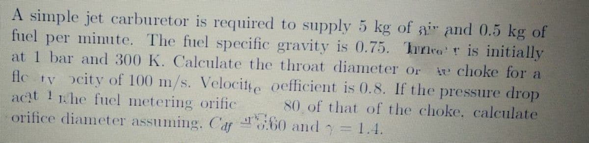 A simple jet carburetor is required to supply 5 kg of ai and 0.5 kg of
fuel per minute. The fuel specific gravity is 0.75. Thrnea'r is initially
at 1 bar and 300 K. Calculate the throat diameter or
ir choke for a
flc ty ocity of 100 m/s. Velocite oefficient is 0.8. If the pressure drop
acit 1 1he fuel metering orific
orifice diameter assuming. Caf .60 and= 1.4.
80 of that of the choke. calculate
