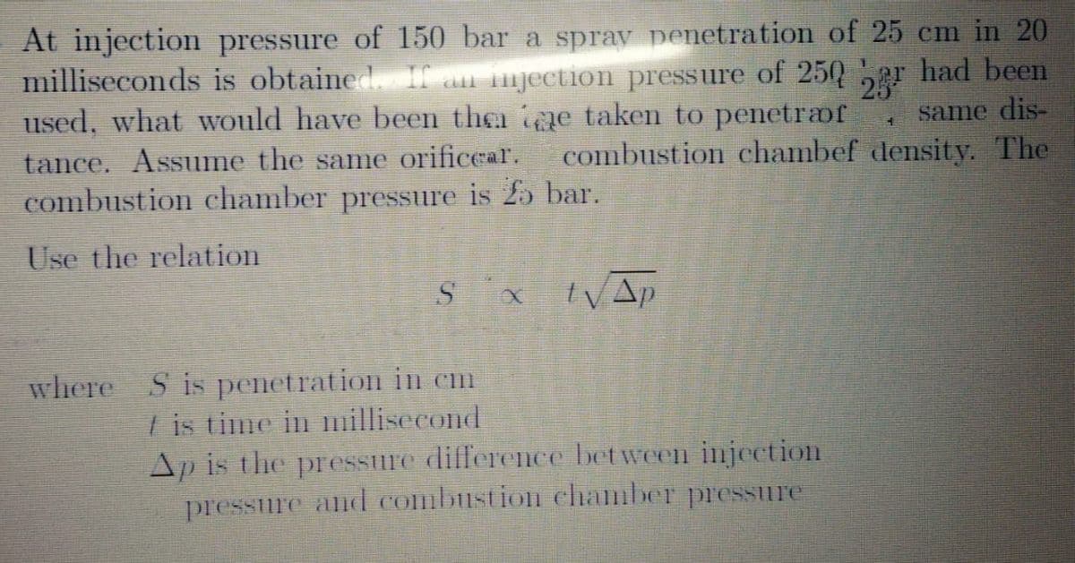At injection pressure of 150 bar a sprav penetration of 25 cm in 20
milliseconds is obtained Ia njection pressure of 25Qar had been
used, what would have been the e taken to penetrof
same dis-
combustion chambef density. The
tance. Assume the same orificear.
combustion chamber pressure is 25 bar.
Use the relation
where S is penetration in cm
I is time in millisecond
Ap is the pressure difference between injection
pressure and combustion chamber pressure
