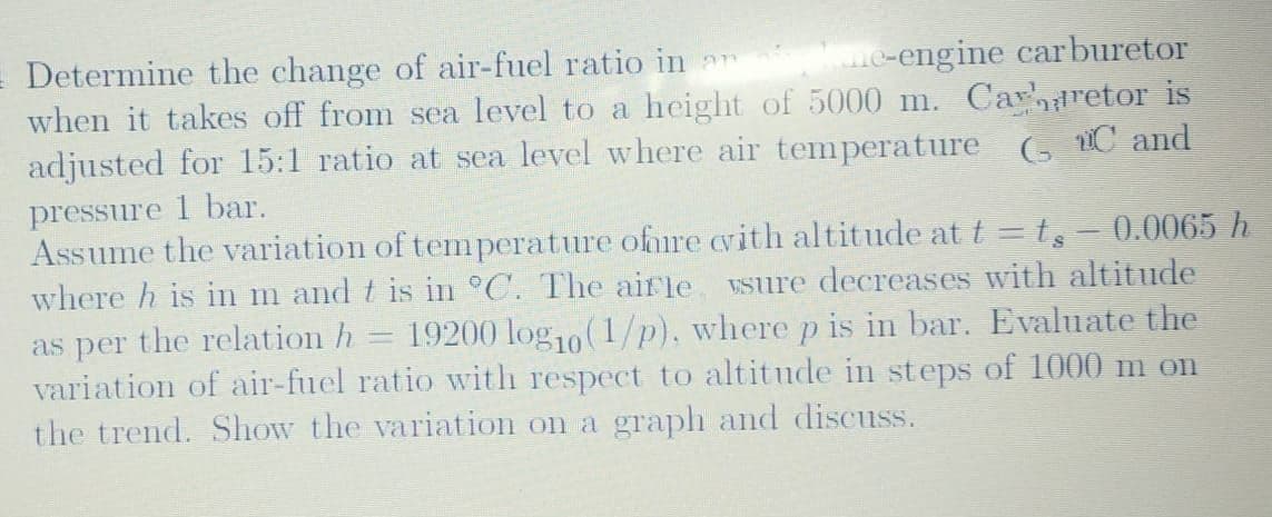 = Determine the change of air-fuel ratio in
when it takes off from sea level to a height of 5000 m. Carretor is
adjusted for 15:1 ratio at sea level where air temperature (, C and
e-engine carburetor
pressure 1 bar.
Assume the variation of temperature ofnire cvith altitude at t = t,- 0.0065 h
where h is in m and t is in °C. The airle vsure decreases with altitude
as per the relation h
variation of air-fuel ratio with respect to altitude in steps of 1000 m on
the trend. Show the variation on a graph and discuss.
19200 log10(1/p), where p is in bar. Evaluate the
