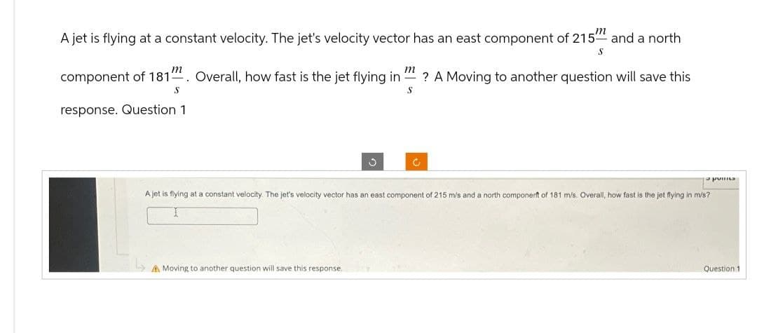 A jet is flying at a constant velocity. The jet's velocity vector has an east component of 215 and a north
m
S
m
component of 1811 Overall, how fast is the jet flying in? A Moving to another question will save this
S
S
response. Question 1
3
A Moving to another question will save this response.
Ć
a pois
A jet is flying at a constant velocity. The jet's velocity vector has an east component of 215 m/s and a north componerft of 181 m/s. Overall, how fast is the jet flying in m/s?
I
Question 1