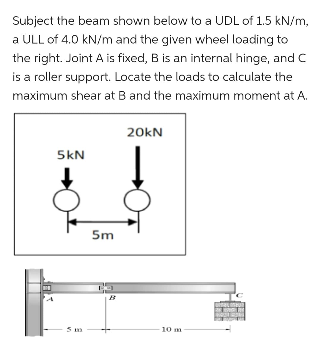 Subject the beam shown below to a UDL of 1.5 kN/m,
a ULL of 4.0 kN/m and the given wheel loading to
the right. Joint A is fixed, B is an internal hinge, and C
is a roller support. Locate the loads to calculate the
maximum shear at B and the maximum moment at A.
5kN
5 m
5m
DG
20kN
10 m
MAIN PEN