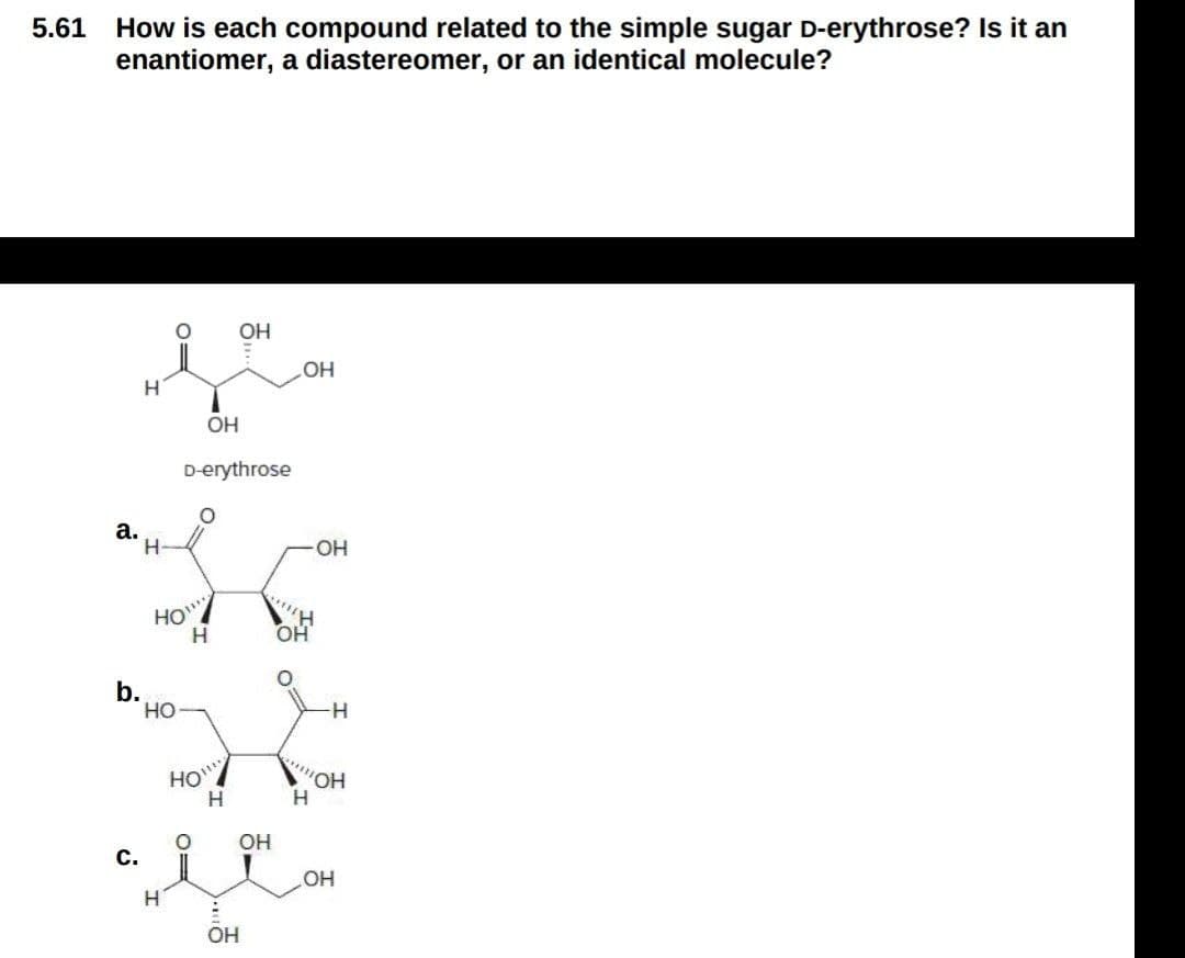 How is each compound related to the simple sugar D-erythrose? Is it an
enantiomer, a diastereomer, or an identical molecule?
5.61
OH
HO
H
OH
D-erythrose
a.
HO-
HO
H,
OH
b.
но
HO
'HO,
H.
OH
с.
OH
