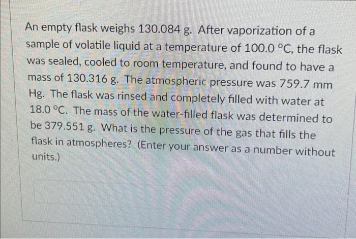 An empty flask weighs 130.084 g. After vaporization of a
sample of volatile liquid at a temperature of 100.0 °C, the flask
was sealed, cooled to room temperature, and found to have a
mass of 130.316 g. The atmospheric pressure was 759.7 mm
Hg. The flask was rinsed and completely filled with water at
18.0 °C. The mass of the water-filled flask was determined to
be 379.551 g. What is the pressure of the gas that fills the
flask in atmospheres? (Enter your answer as a number without
units.)