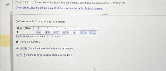 K
Assume that the differences for the given data are normally distributed. Complete parts (a) through (d).
Click here to view the sample data. Click here to view the table of critical t-values.
(a) Determine d, = X - Y, for each pair of data.
Observation
1
3
2
-4 1.1 -3.3
d₁
(Type integers or decimals. Do not round.)
(b) Compute d and s
d= 1.6 (Round to three decimal places as needed.)
(Round to three decimal places as needed.)
$d
4
-3.8
5
6
6
7
-2.5 -2.9
4
CIS