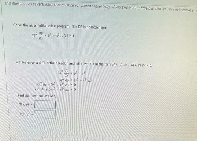 This question has several parts that must be completed sequentially. If you skip a part of the question, you will not receive any
Solve the given initial-value problem. The DE is homogeneous.
xy² - y²-x², y(1) - 1
dx
We are given a differential equation and will rewrite it in the form M(x, y) dx + N(x, y) dy = 0.
xy² dy
dx
Find the functions M and N.
M(X,Y)=
NOX,Y)=
xyz
MyHx²
dy
xy² dy-(³x) dx - 0
xy² dy + (-y² + x²) dx - 0
(³ -x²) dx