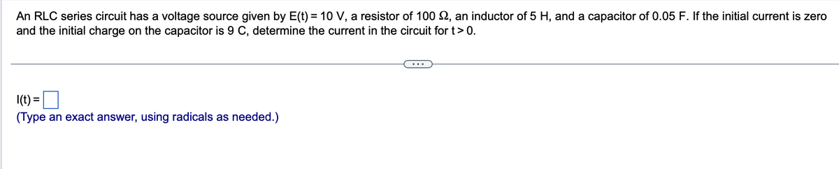 An RLC series circuit has a voltage source given by E(t) = 10 V, a resistor of 100 , an inductor of 5 H, and a capacitor of 0.05 F. If the initial current is zero
and the initial charge on the capacitor is 9 C, determine the current in the circuit for t > 0.
1(t) =
(Type an exact answer, using radicals as needed.)