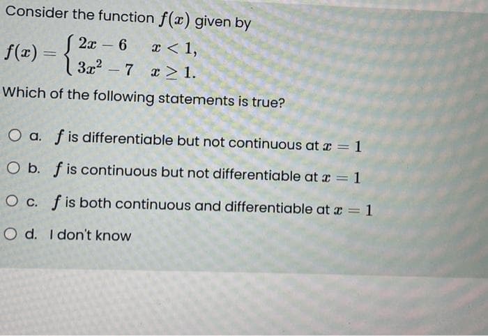 Consider the function f(x) given by
2x 6
-
x < 1,
3x²7x21.
f(x) = {
3x²
Which of the following statements is true?
O a. f is differentiable but not continuous at x = 1
O b. f is continuous but not differentiable at x = 1
O c. f is both continuous and differentiable at x = 1
O d. I don't know