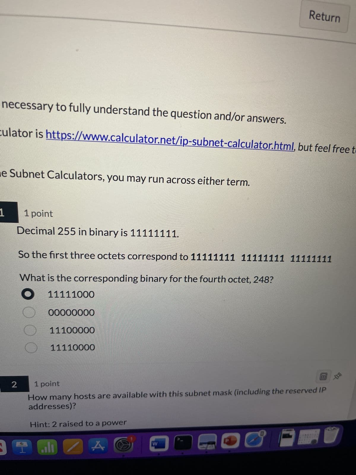 necessary to fully understand the question and/or answers.
culator is https://www.calculator.net/ip-subnet-calculator.html, but feel free to
e Subnet Calculators, you may run across either term.
1
1 point
Decimal 255 in binary is 11111111.
So the first three octets correspond to 11111111 11111111 11111111
What is the corresponding binary for the fourth octet, 248?
11111000
2
O O O O
00000000
11100000
11110000
1 point
B
How many hosts are available with this subnet mask (including the reserved IP
addresses)?
Hint: 2 raised to a power
39 GDZ
Return
A
W
C
