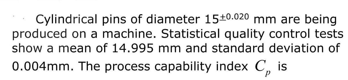 Cylindrical pins of diameter 15+0.020 mm are being
produced on a machine. Statistical quality control tests
show a mean of 14.995 mm and standard deviation of
0.004mm. The process capability index C₂ is