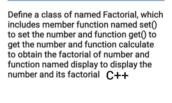 Define a class of named Factorial, which
includes member function named set()
to set the number and function get() to
get the number and function calculate
to obtain the factorial of number and
function named display to display the
number and its factorial C++

