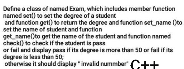 Define a class of named Exam, which includes member function
named set() to set the degree of a student
and function get() to return the degree and function set_name ()to
set the name of student and function
get_name()to get the name of the student and function named
check() to check if the student is pass
or fail and display pass if its degree is more than 50 or fail if its
degree is less than 50;
otherwise it should display " invalid nummber" C++

