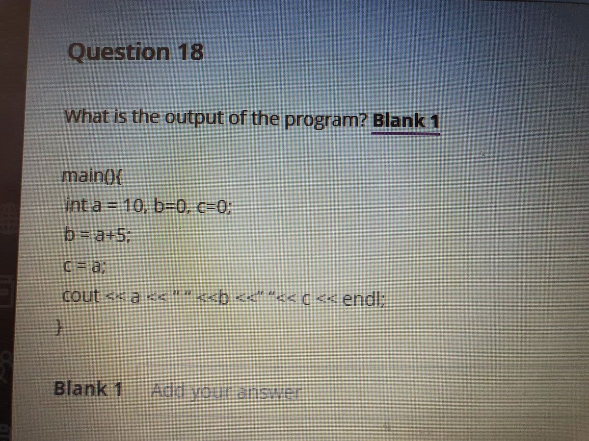 Question 18
What is the output of the program? Blank 1
main()(
int a = 10, b=0, c=03;
b Da+5:
C%3D%3;
cout << a <<** <<b <<" "<<( << endl;
C<<endl;
Blank 1
Add your answer
