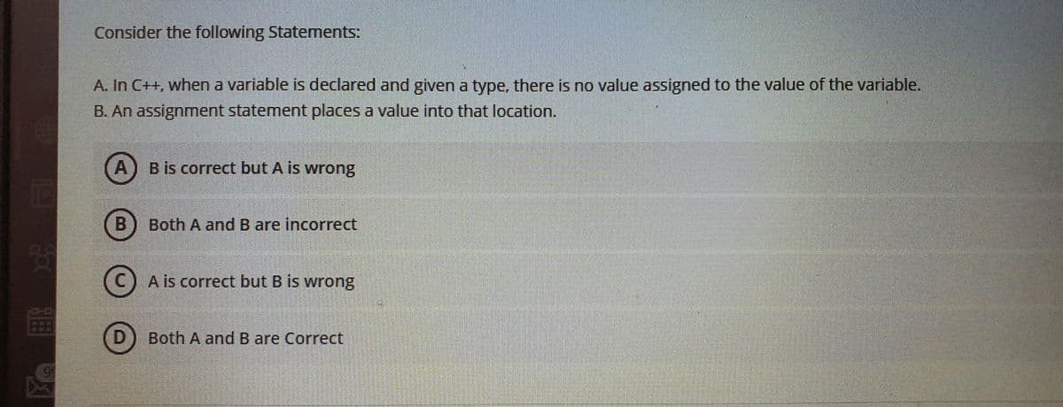 Consider the following Statements:
A. In C++, when a variable is declared and given a type, there is no value assigned to the value of the variable.
B. An assignment statement places a value into that location.
A) Bis correct but A is wrong
EGO
Both A and B are incorrect
A is correct but B is wrong
(D) Both A and B are Correct

