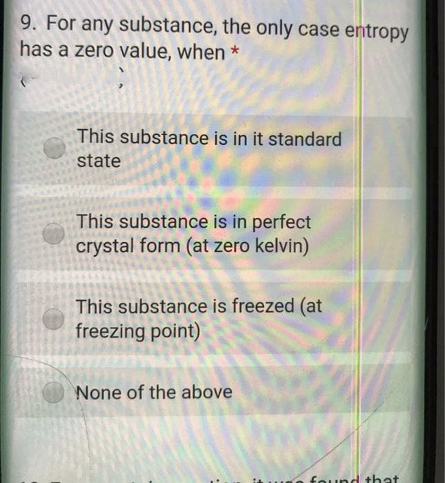 9. For any substance, the only case entropy
has a zero value, when *
This substance is in it standard
state
This substance is in perfect
crystal form (at zero kelvin)
This substance is freezed (at
freezing point)
None of the above
found that
