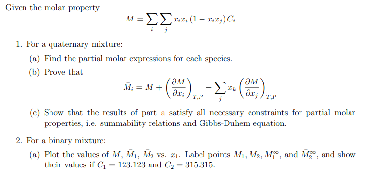 Given the molar property
M = ΣΣxixi (1 — xixj) Ci
1. For a quaternary mixture:
(a) Find the partial molar expressions for each species.
(b) Prove that
M₁ = M +
(SM),
T,P
- ΣTH (ONJ) 1.
T,P
(c) Show that the results of part a satisfy all necessary constraints for partial molar
properties, i.e. summability relations and Gibbs-Duhem equation.
2. For a binary mixture:
(a) Plot the values of M, M₁, M₂ vs. ₁. Label points M₁, M2, M₁, and M₂, and show
their values if C₁ = 123.123 and C₂ = 315.315.
