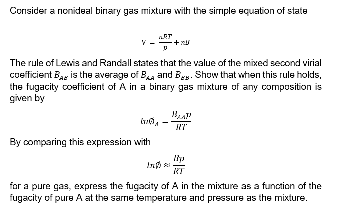 Consider a nonideal binary gas mixture with the simple equation of state
nRT
V = + NB
P
The rule of Lewis and Randall states that the value of the mixed second virial
coefficient BAB is the average of BAA and BBB. Show that when this rule holds,
the fugacity coefficient of A in a binary gas mixture of any composition is
given by
InDA
By comparing this expression with
=
Ind ≈
ВААР
RT
Bp
RT
for a pure gas, express the fugacity of A in the mixture as a function of the
fugacity of pure A at the same temperature and pressure as the mixture.