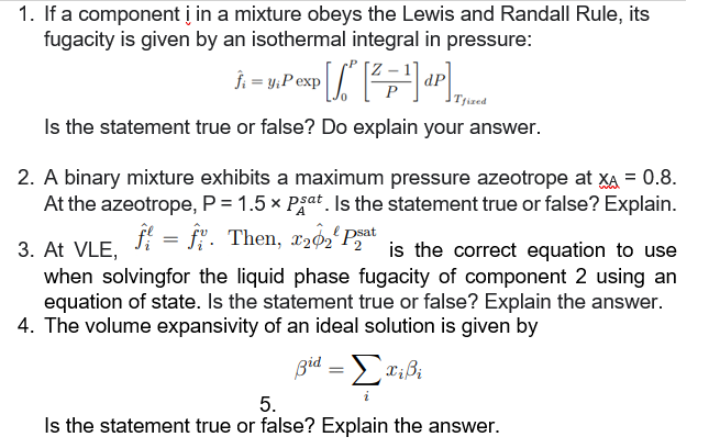 1. If a component i in a mixture obeys the Lewis and Randall Rule, its
fugacity is given by an isothermal integral in pressure:
P[/²" [² = -¹]d²|]
Tfized
Is the statement true or false? Do explain your answer.
y₁P exp
2. A binary mixture exhibits a maximum pressure azeotrope at XA = 0.8.
At the azeotrope, P = 1.5 x Pat. Is the statement true or false? Explain.
3. At VLE, f = fi. Then, 722psat
is the correct equation to use
when solvingfor the liquid phase fugacity of component 2 using an
equation of state. Is the statement true or false? Explain the answer.
4. The volume expansivity of an ideal solution is given by
βία = Στίβι
5.
Is the statement true or false? Explain the answer.