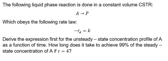 The following liquid phase reaction is done in a constant volume CSTR:
A → P
Which obeys the following rate law:
-TA = k
Derive the expression first for the unsteady-state concentration profile of A
as a function of time. How long does it take to achieve 99% of the steady -
state concentration of A if t = 4?