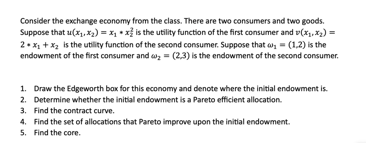 =
Consider the exchange economy from the class. There are two consumers and two goods.
Suppose that u(x₁,×2) = x₁ * x² is the utility function of the first consumer and v(x1,x2) =
2x1 + x2 is the utility function of the second consumer. Suppose that w₁ (1,2) is the
endowment of the first consumer and w2 = (2,3) is the endowment of the second consumer.
=
1. Draw the Edgeworth box for this economy and denote where the initial endowment is.
Determine whether the initial endowment is a Pareto efficient allocation.
2.
3. Find the contract curve.
4. Find the set of allocations that Pareto improve upon the initial endowment.
5. Find the core.