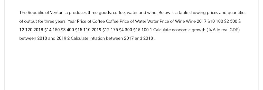 The Republic of Venturilla produces three goods: coffee, water and wine. Below is a table showing prices and quantities
of output for three years: Year Price of Coffee Coffee Price of Water Water Price of Wine Wine 2017 $10 100 $2500 $
12 120 2018 $14 150 $3 400 $15 110 2019 $12 175 $4 300 $15 100 1 Calculate economic growth (% A in real GDP)
between 2018 and 2019 2 Calculate inflation between 2017 and 2018.