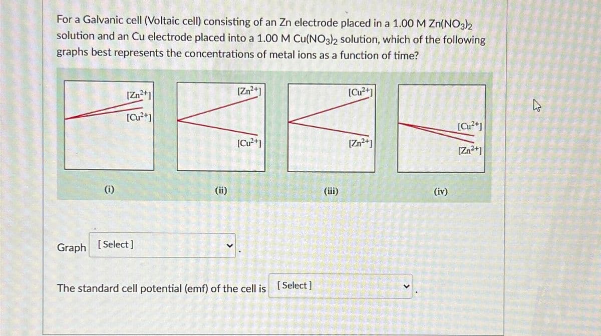 For a Galvanic cell (Voltaic cell) consisting of an Zn electrode placed in a 1.00 M Zn(NO3)2
solution and an Cu electrode placed into a 1.00 M Cu(NO3)2 solution, which of the following
graphs best represents the concentrations of metal ions as a function of time?
[Zn2+]
[Cu2+]
[Zn2+]
[Cu2+]
[Cu2+]
[Cu2+]
[Zn2+]
[Zn2+]
(i)
(ii)
(iii)
Graph [Select]
>
The standard cell potential (emf) of the cell is [Select]
>
(iv)
13