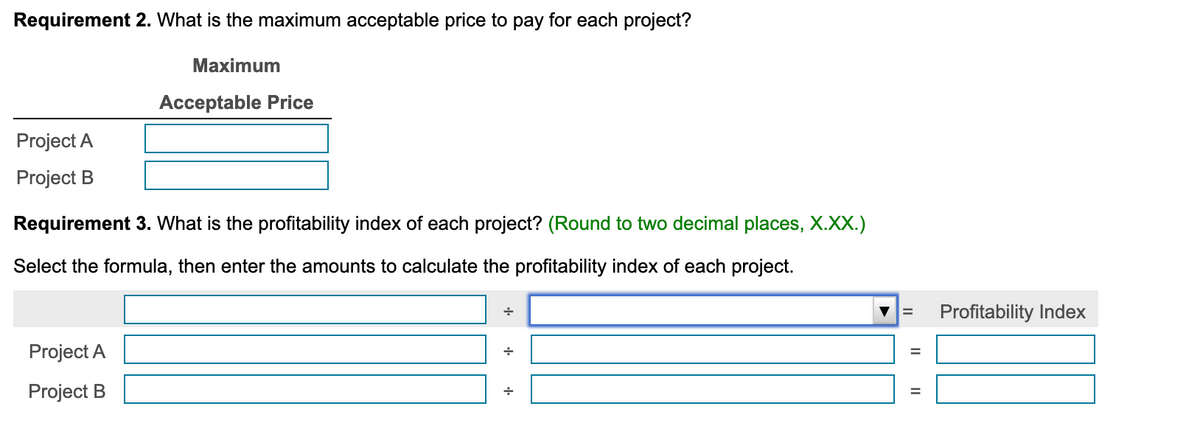 Requirement 2. What is the maximum acceptable price to pay for each project?
Maximum
Acceptable Price
Project A
Project B
Requirement 3. What is the profitability index of each project? (Round to two decimal places, X.XX.)
Select the formula, then enter the amounts to calculate the profitability index of each project.
Profitability Index
%3D
Project A
Project B
