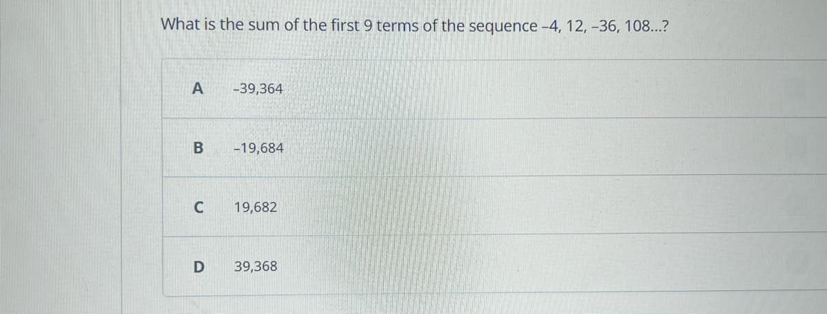 What is the sum of the first 9 terms of the sequence -4, 12, -36, 108...?
A
B
C
D
-39,364
-19,684
19,682
39,368
