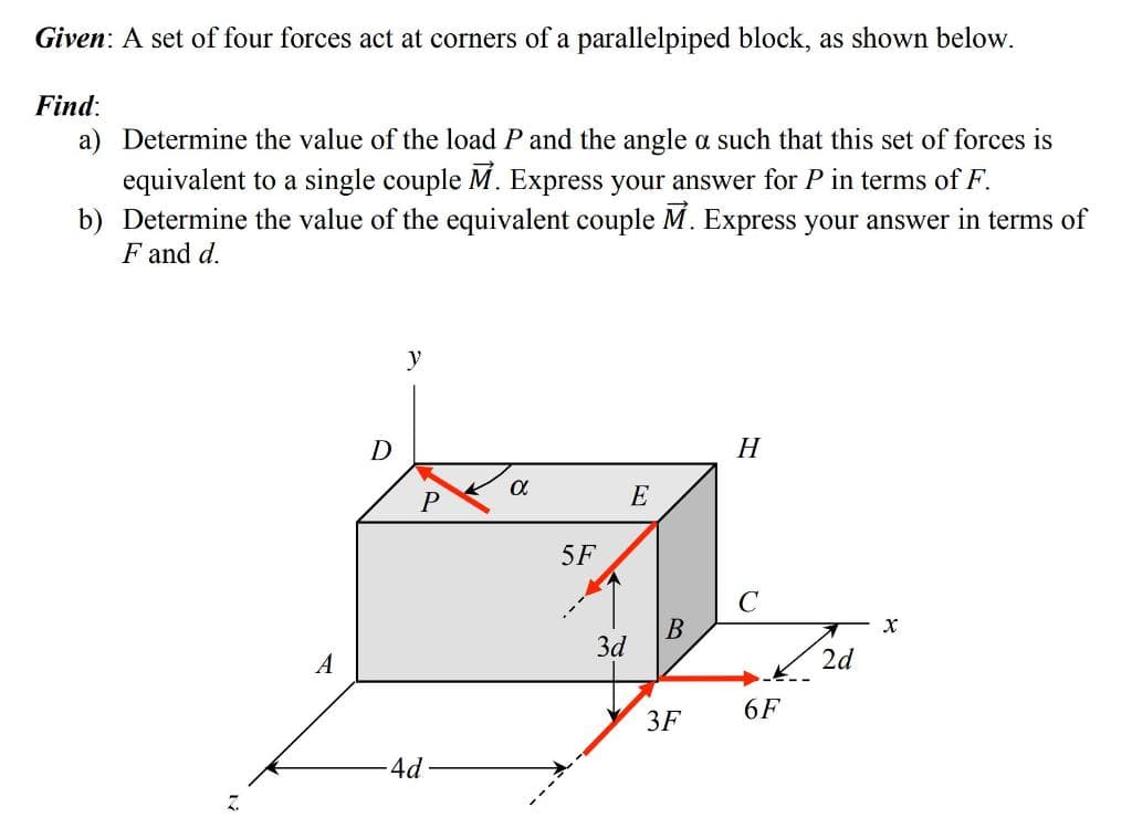 Given: A set of four forces act at corners of a parallelpiped block, as shown below.
Find:
a) Determine the value of the load P and the angle a such that this set of forces is
equivalent to a single couple M. Express your answer for P in terms of F.
b) Determine the value of the equivalent couple M. Express your answer in terms of
F and d.
A
D
y
P
-4d
α
5F
3d
E
B
3F
H
C
6F
2d
X