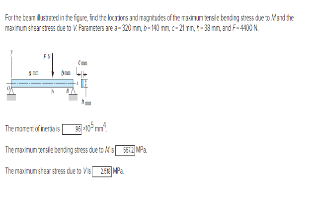 For the beam illustrated in the figure, find the locations and magnitudes of the maximum tensile bending stress due to Mand the
maximum shear stress due to V. Parameters are a= 320 mm, b=140 mm, c= 21 mm, h= 38 mm, and F= 4400 N.
ܝ ܝ
amm
The moment of inertia is
Cmm
mm
96, x105,mm4.
.Pa 5572 ܓ | The maximum tensile bencing stress due to Mis
The maximum shear stress due to Vis 2.58 MPa.