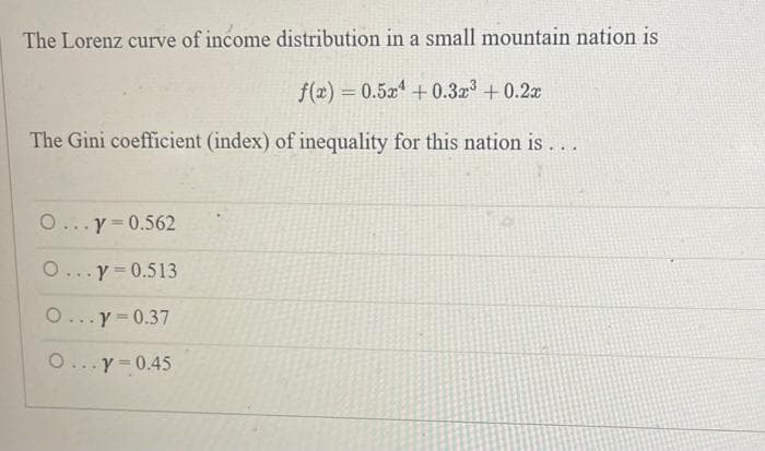The Lorenz curve of income distribution in a small mountain nation is
f(x)=0.5x¹ +0.3x³ +0.2x
The Gini coefficient (index) of inequality for this nation is . . .
O...y=0.562
O...y=0.513
O...y=0.37
O...y=0.45