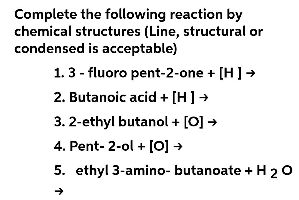Complete the following reaction by
chemical structures (Line, structural or
condensed is acceptable)
1. 3 - fluoro pent-2-one + [H ] →
2. Butanoic acid + [H ] →
3. 2-ethyl butanol + [O] →
4. Pent-2-ol + [O] →
5. ethyl 3-amino- butanoate + H 2 O