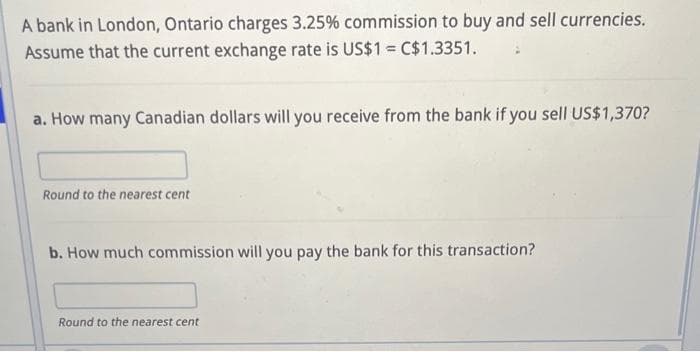 A bank in London, Ontario charges 3.25% commission to buy and sell currencies.
Assume that the current exchange rate is US$1 = C$1.3351.
a. How many Canadian dollars will you receive from the bank if you sell US$1,370?
Round to the nearest cent
b. How much commission will you pay the bank for this transaction?
Round to the nearest cent